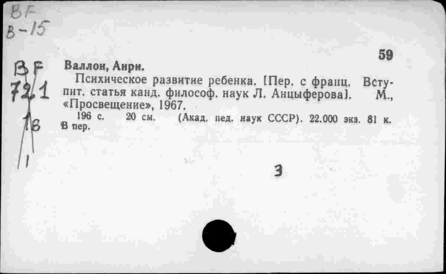 ﻿59 Валлон, Анри.
Психическое развитие ребенка. 1Пер, с франц. Вступит. статья канд. философ, наук Л. Анциферова]. М., «Просвещение», 1967.
196 с. 20 см. (Акад. пед. наук СССР). 22.000 экз. 81 к. В пер.
3